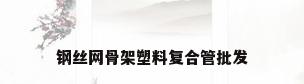钢丝网骨架塑料复合管批发
