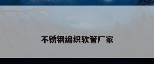 不锈钢编织软管厂家