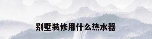 别墅装修用什么热水器