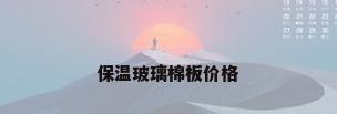 保温玻璃棉板价格