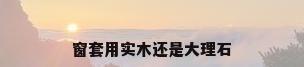 窗套用实木还是大理石
