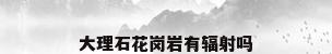 大理石花岗岩有辐射吗