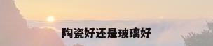 陶瓷好还是玻璃好