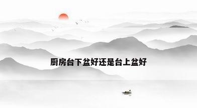 厨房台下盆好还是台上盆好