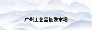 广州工艺品批发市场