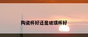 陶瓷杯好还是玻璃杯好