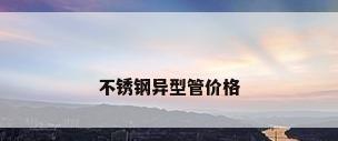 不锈钢异型管价格