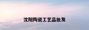 沈阳陶瓷工艺品批发