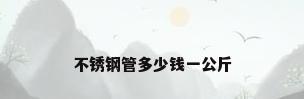 不锈钢管多少钱一公斤