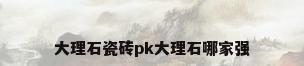 大理石瓷砖pk大理石哪家强