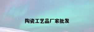 陶瓷工艺品厂家批发