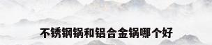 不锈钢锅和铝合金锅哪个好