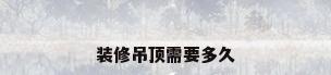 装修吊顶需要多久