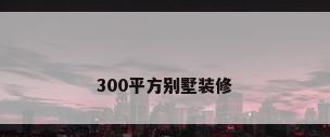 300平方别墅装修