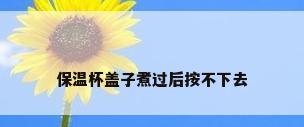 保温杯盖子煮过后按不下去