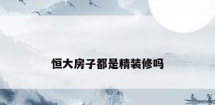 恒大房子都是精装修吗