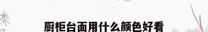 厨柜台面用什么颜色好看
