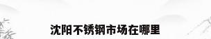 沈阳不锈钢市场在哪里