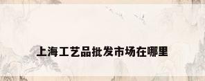 上海工艺品批发市场在哪里