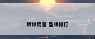 镀锌钢管 品牌排行