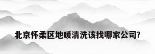 北京怀柔区地暖清洗该找哪家公司?