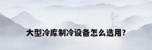 大型冷库制冷设备怎么选用?