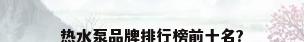 热水泵品牌排行榜前十名?
