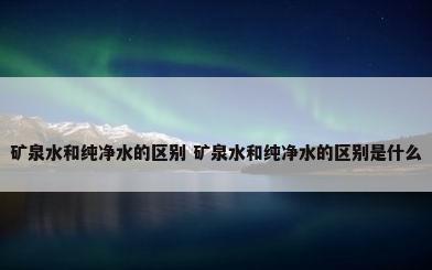 矿泉水和纯净水的区别 矿泉水和纯净水的区别是什么