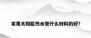 家用太阳能热水管什么材料的好?