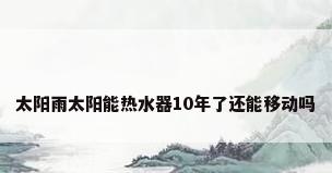 太阳雨太阳能热水器10年了还能移动吗