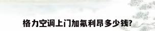 格力空调上门加氟利昂多少钱?