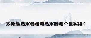太阳能热水器和电热水器哪个更实用?