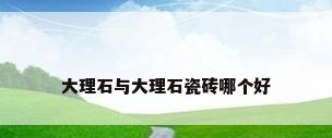 大理石与大理石瓷砖哪个好