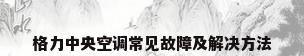 格力中央空调常见故障及解决方法