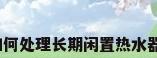 如何处理长期闲置热水器?