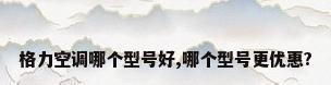 格力空调哪个型号好,哪个型号更优惠?