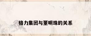 格力集团与董明珠的关系