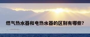 燃气热水器和电热水器的区别有哪些?