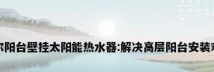 海尔阳台壁挂太阳能热水器:解决高层阳台安装难题