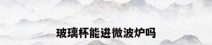 玻璃杯能进微波炉吗