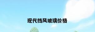 现代挡风玻璃价格