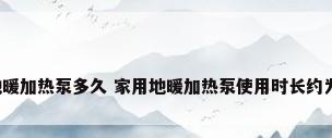 家用地暖加热泵多久 家用地暖加热泵使用时长约为多久?