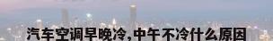 汽车空调早晚冷,中午不冷什么原因