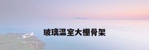 玻璃温室大棚骨架