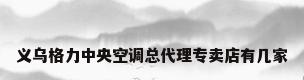 义乌格力中央空调总代理专卖店有几家