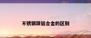 不锈钢跟铝合金的区别