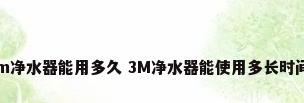 3m净水器能用多久 3M净水器能使用多长时间?