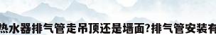 燃气热水器排气管走吊顶还是墙面?排气管安装有要求