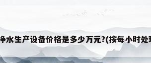 请问:全套纯净水生产设备价格是多少万元?(按每小时处理5吨水计算)