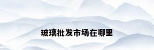 玻璃批发市场在哪里